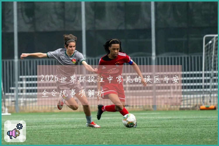 2026世界杯投注中常见的误区与安全合规事项解析